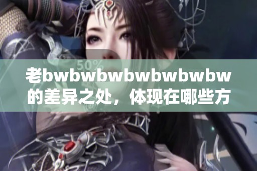 老bwbwbwbwbwbwbw的差异之处，体现在哪些方面和细节上呢
