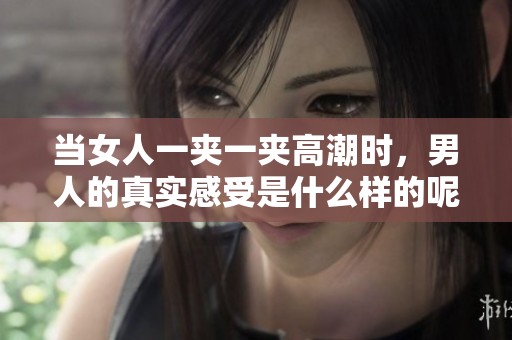 当女人一夹一夹高潮时，男人的真实感受是什么样的呢？