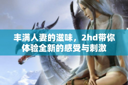 丰满人妻的滋味，2hd带你体验全新的感受与刺激