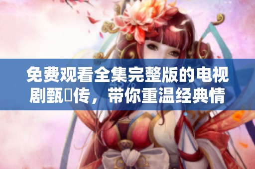 免费观看全集完整版的电视剧甄嬛传，带你重温经典情节与人物魅力