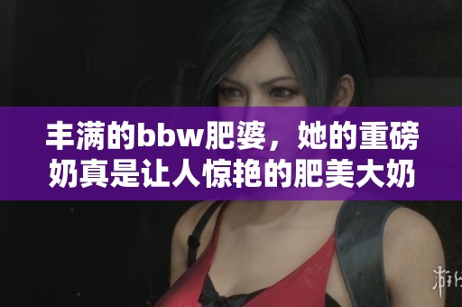丰满的bbw肥婆，她的重磅奶真是让人惊艳的肥美大奶。