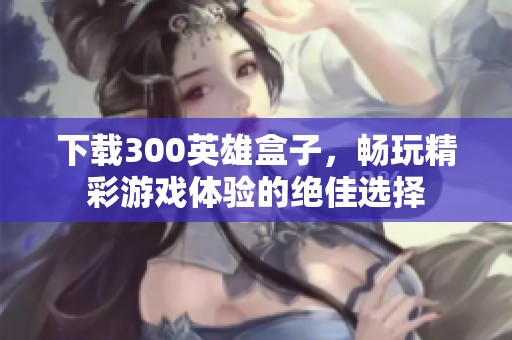 下载300英雄盒子，畅玩精彩游戏体验的绝佳选择