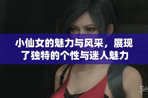 小仙女的魅力与风采，展现了独特的个性与迷人魅力