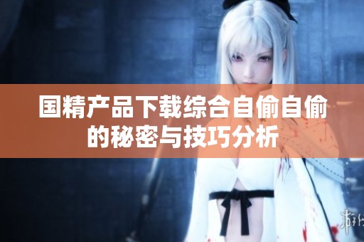 国精产品下载综合自偷自偷的秘密与技巧分析