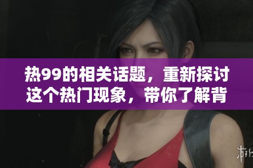 热99的相关话题，重新探讨这个热门现象，带你了解背后的故事