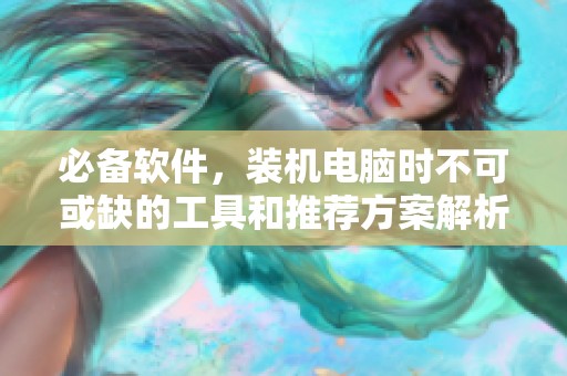 必备软件，装机电脑时不可或缺的工具和推荐方案解析