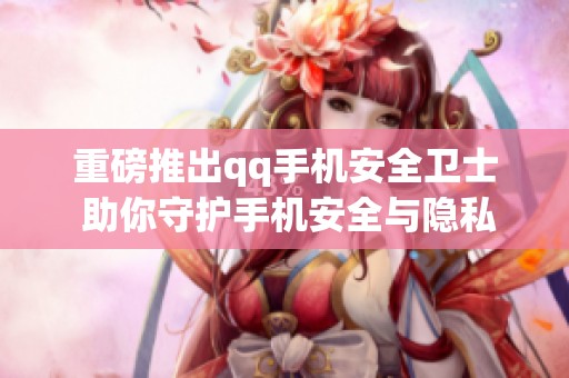 重磅推出qq手机安全卫士 助你守护手机安全与隐私保护