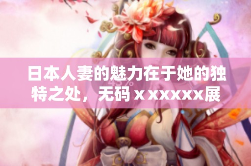 日本人妻的魅力在于她的独特之处，**ⅹxxxxx展现了这一点