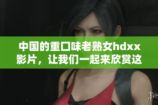 中国的重囗味老熟女hdxx影片，让我们一起来欣赏这部独特作品。