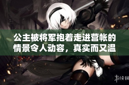 公主被将军抱着走进营帐的情景令人动容，真实而又温暖的画面展现了他们之间的深情。