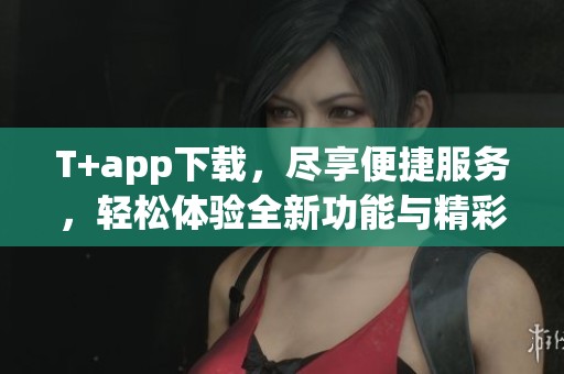 T+app下载，尽享便捷服务，轻松体验全新功能与精彩内容