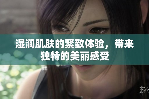 湿润肌肤的紧致体验，带来独特的美丽感受