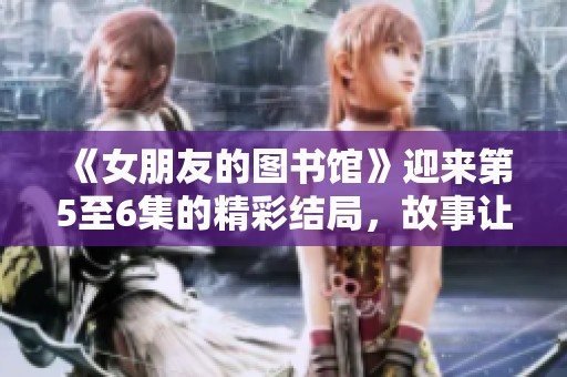 《女朋友的图书馆》迎来第5至6集的精彩结局，故事让人意犹未尽