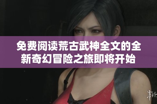 免费阅读荒古武神全文的全新奇幻冒险之旅即将开始