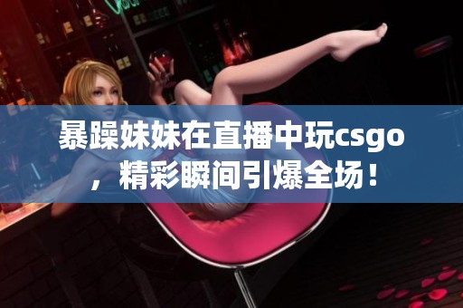 暴躁妹妹在直播中玩csgo，精彩瞬间引爆全场！