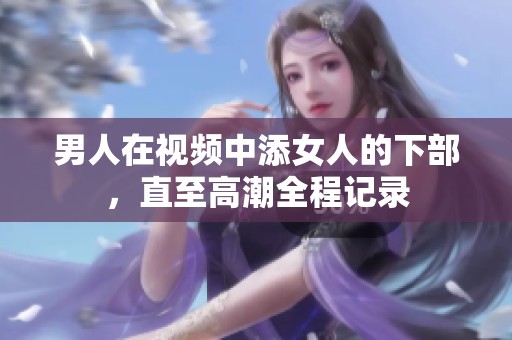 男人在视频中添女人的下部，直至高潮全程记录