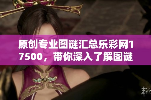 原创专业图谜汇总乐**17500，带你深入了解图谜世界的乐趣与技巧