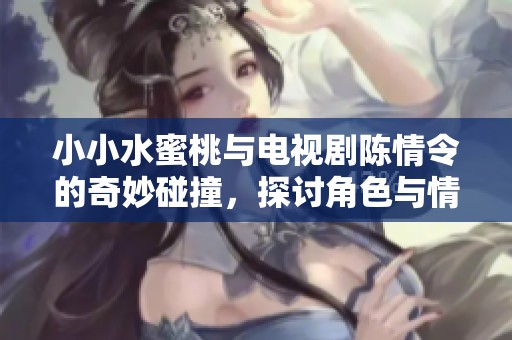 小小水蜜桃与电视剧陈情令的奇妙碰撞，探讨角色与情感的复杂关系
