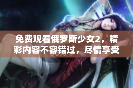 免费观看俄罗斯少女2，精彩内容不容错过，尽情享受吧！