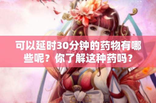 可以延时30分钟的药物有哪些呢？你了解这种药吗？