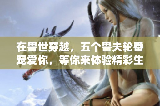 在兽世穿越，五个兽夫轮番宠爱你，等你来体验精彩生活