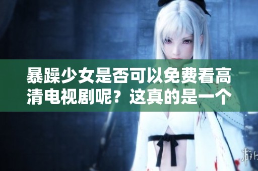 暴躁少女是否可以免费看高清电视剧呢？这真的是一个非常值得探讨的问题。