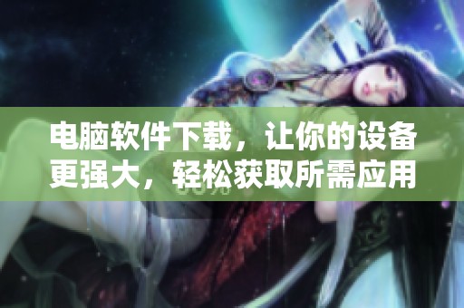电脑软件下载，让你的设备更强大，轻松获取所需应用程序！