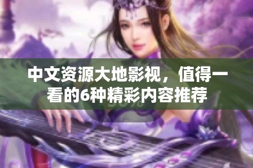 中文资源大地影视，值得一看的6种精彩内容推荐