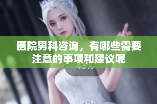医院男科咨询，有哪些需要注意的事项和建议呢