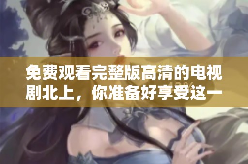 免费观看完整版高清的电视剧北上，你准备好享受这一场视觉盛宴了吗