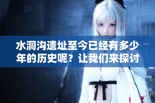 水洞沟遗址至今已经有多少年的历史呢？让我们来探讨一下这一问题。