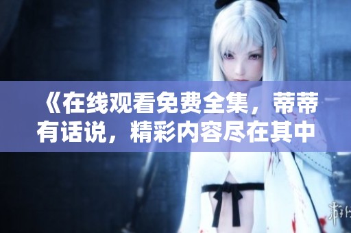 《在线观看免费全集，蒂蒂有话说，精彩内容尽在其中》