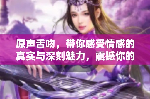 原声舌吻，带你感受情感的真实与深刻魅力，震撼你的感官体验！