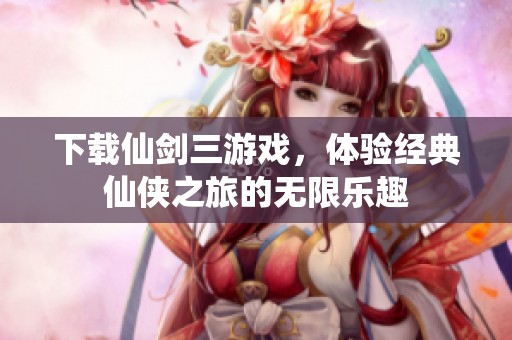 下载仙剑三游戏，体验经典仙侠之旅的无限乐趣