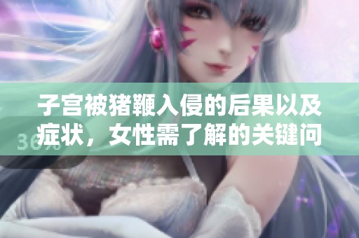 子宫被猪鞭入侵的后果以及症状，女性需了解的关键问题