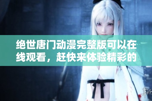 绝世唐门动漫完整版可以在线观看，赶快来体验精彩的剧情吧！