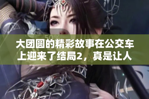 大团圆的精彩故事在公交车上迎来了结局2，真是让人感动又期待的时刻！