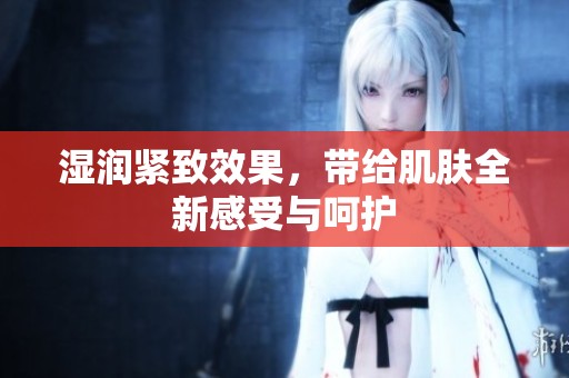 湿润紧致效果，带给肌肤全新感受与呵护