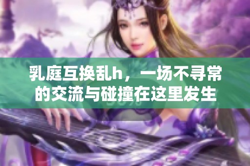 乳庭互换乱h，一场不寻常的交流与碰撞在这里发生
