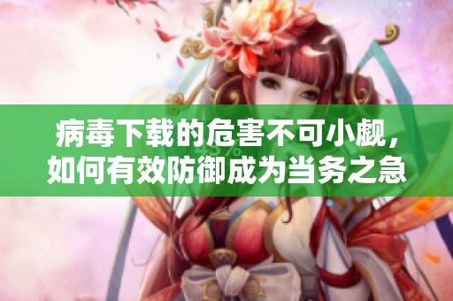 病毒下载的危害不可小觑，如何有效防御成为当务之急