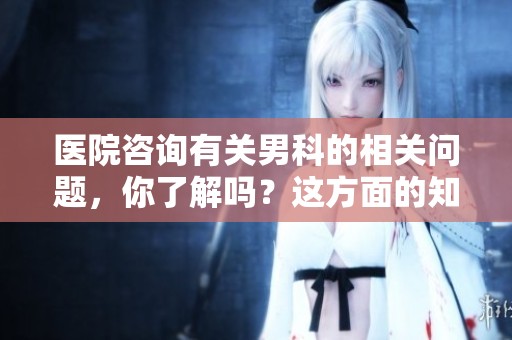 医院咨询有关男科的相关问题，你了解吗？这方面的知识值得关注。