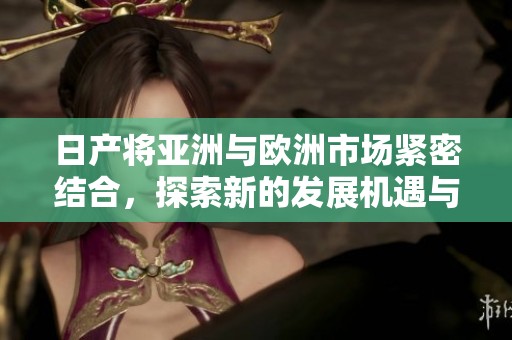 日产将亚洲与欧洲市场紧密结合，探索新的发展机遇与挑战