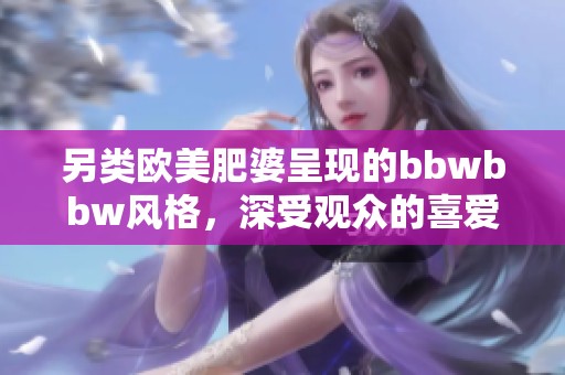 另类欧美肥婆呈现的bbwbbw风格，深受观众的喜爱和关注