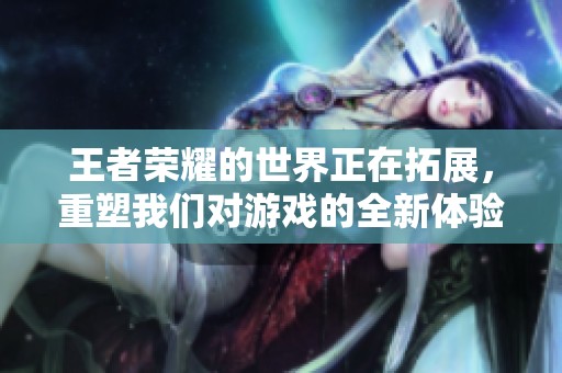 王者荣耀的世界正在拓展，重塑我们对游戏的全新体验