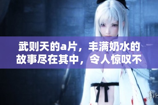 武则天的**，丰满奶水的故事尽在其中，令人惊叹不已。