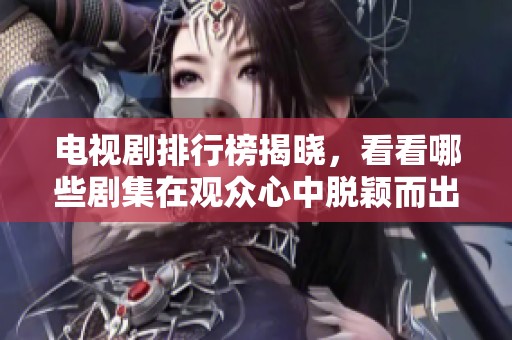 电视剧排行榜揭晓，看看哪些剧集在观众心中脱颖而出吧