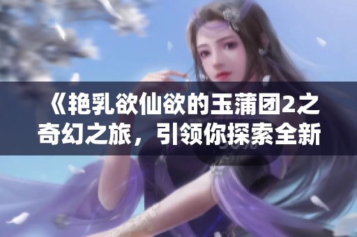 《艳乳欲仙欲的玉蒲团2之奇幻之旅，引领你探索全新体验》