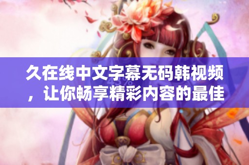 久在线中文字幕**韩视频，让你畅享精彩内容的最佳选择。