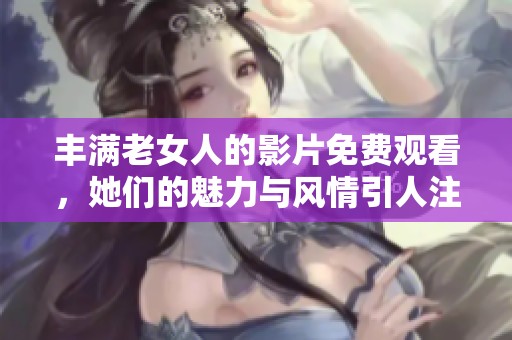 丰满老女人的影片免费观看，她们的魅力与风情引人注目