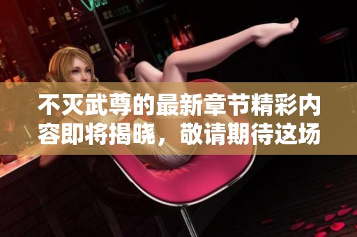 不灭武尊的最新章节精彩内容即将揭晓，敬请期待这场热血之旅的精彩发展